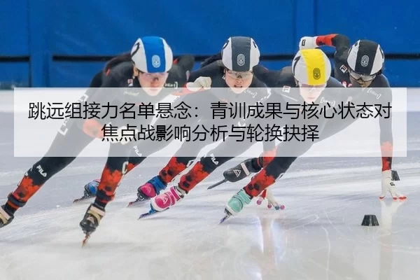 跳远组接力名单悬念：青训成果与核心状态对焦点战影响分析与轮换抉择