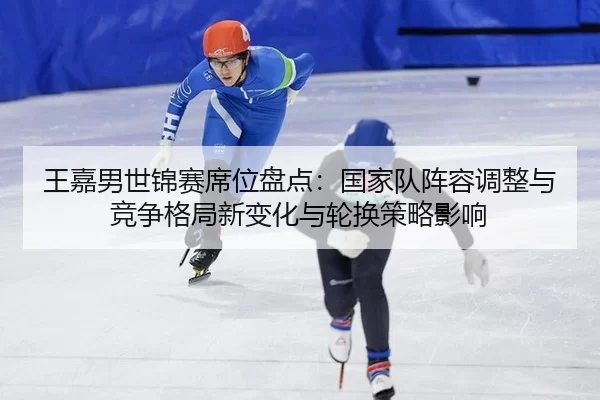 王嘉男世锦赛席位盘点：国家队阵容调整与竞争格局新变化与轮换策略影响